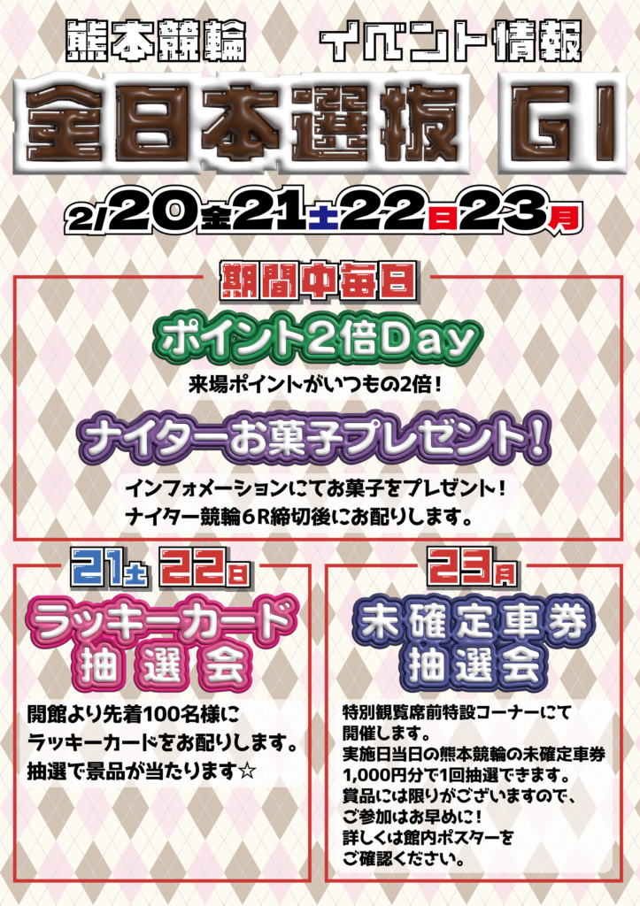 2月20日(金)から23日(月祝)の全日本選抜競輪ＧⅠ
サテライト笠岡でのイベント情報です。

○ 開催期間中毎日
　・ポイント２倍Ｄａｙ…来場ポイントがいつもの２倍！
　・ナイターお菓子プレゼント…ナイター６Ｒ締切後に、ｉｎｆｏ目―ショーンにてお菓子をプレゼントします。

○ 21日(土)・22日(日)
　・ラッキーカード抽選会…開館より先着100名様にラッキーカードをお渡しします。抽選で景品が当たります。

○ 23日(月祝)
　・未確定車券抽選会…熊本県の名産品が当たる未確定車券抽選会です。特別観覧席前特設コーナーにて開催します。当日の熊本競輪の未確定車券1,000円分で１回抽選できます。賞品には限りがございますので、ご参加はお早めに！！